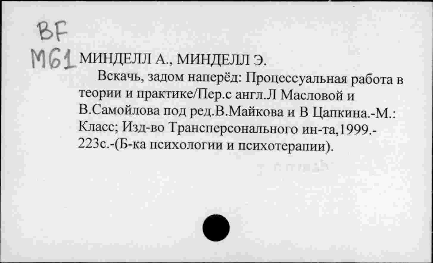 ﻿МИНДЕЛЛ А., МИНДЕЛЛ Э.
Вскачь, задом наперёд: Процессуальная работа в теории и практике/Пер.с англ.Л Масловой и В.Самойлова под ред.В.Майкова и В Цапкина.-М.: Класс; Изд-во Трансперсонального ин-та, 1999,-223с.-(Б-ка психологии и психотерапии).